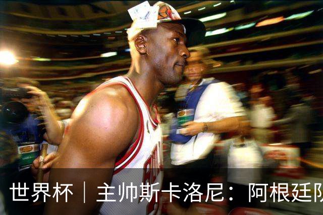世界杯｜主帅斯卡洛尼：阿根廷队不自大也不自卑