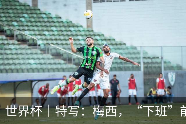 世界杯｜特写：梅西，“下班”前再和记者们聊几句