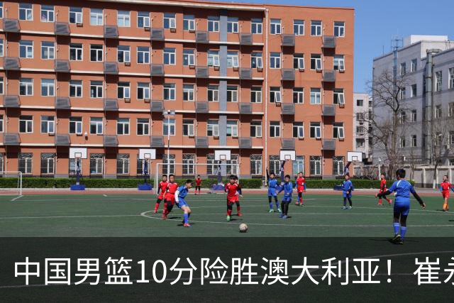 中国男篮10分险胜澳大利亚！崔永熙12分，王俊杰23分，王浩然10分