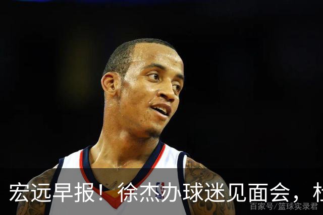 宏远早报！徐杰办球迷见面会，杜锋收获爱将感谢，王洪泽签新合同