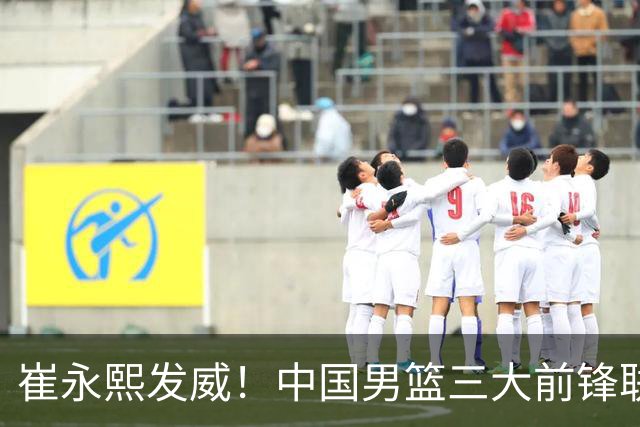 崔永熙发威！中国男篮三大前锋联手奏响胜利进行曲