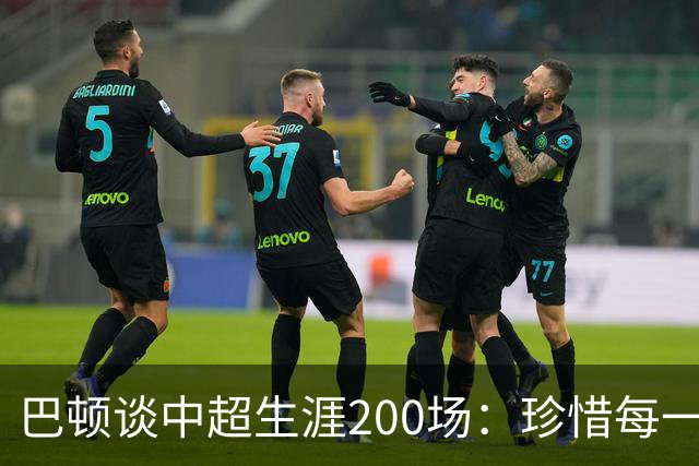 巴顿谈中超生涯200场：珍惜每一次站上赛场的机会，继续拼尽全力