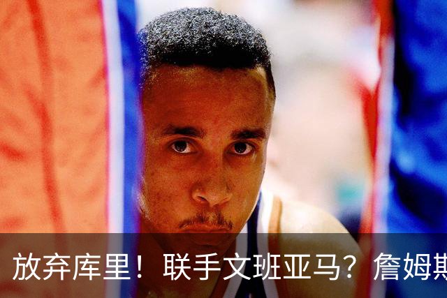 放弃库里！联手文班亚马？詹姆斯终于想明白了，马刺才是他的归宿