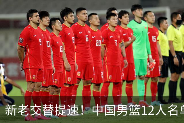 新老交替提速！中国男篮12人名单公布，王俊杰杨瀚森领衔，徐昕首秀