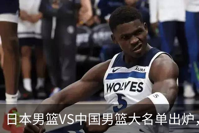日本男篮VS中国男篮大名单出炉，渡边雄太放下狠话，杨瀚森要证明自己