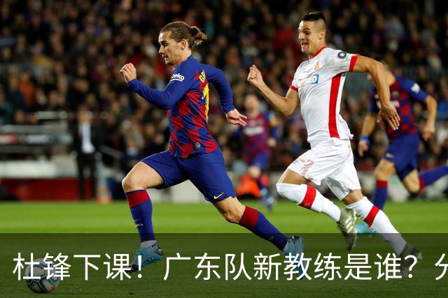 杜锋下课！广东队新教练是谁？分析3选1