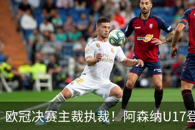 欧冠决赛主裁执裁！阿森纳U17登门挑战，中国参赛名单与赛程公布
