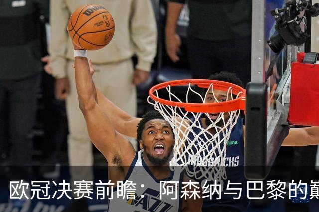 欧冠决赛前瞻：阿森纳与巴黎的巅峰对决，伤病与复出成焦点