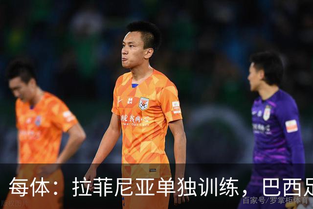 每体：拉菲尼亚单独训练，巴西足协表示这只是出于负荷管理考量