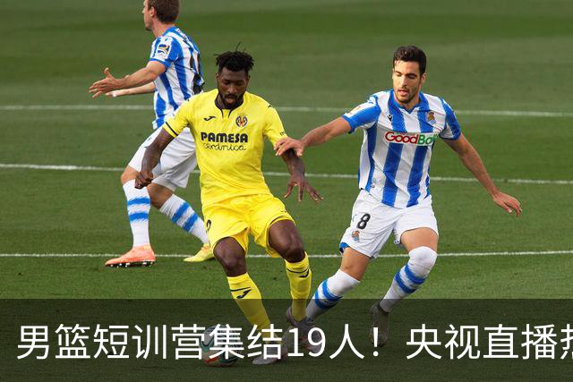 男篮短训营集结19人！央视直播热身赛，期待精彩表现！