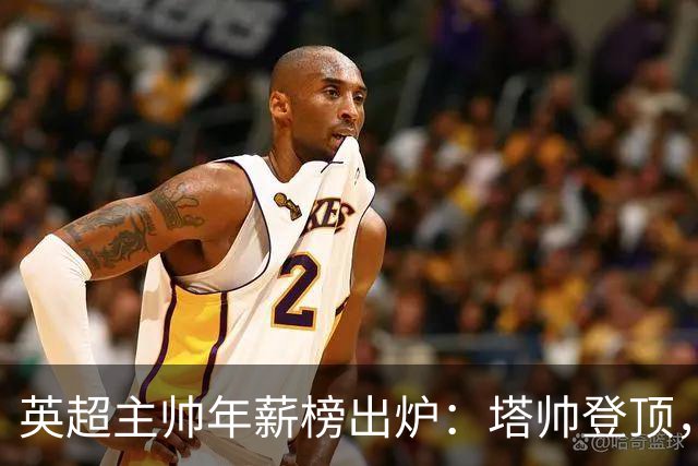 英超主帅年薪榜出炉：塔帅登顶，蓝军蓝月新帅同档博弈，首轮预测