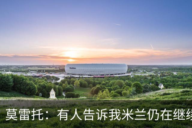莫雷托：有人告诉我米兰仍在继续追求克勒舍，看看是否会有进展