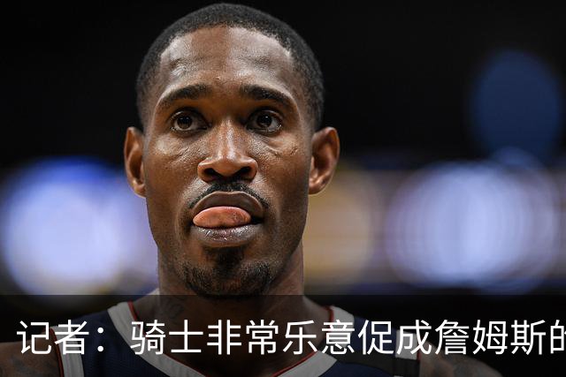 记者：骑士非常乐意促成詹姆斯的回归 已策划签换或交易特例方案